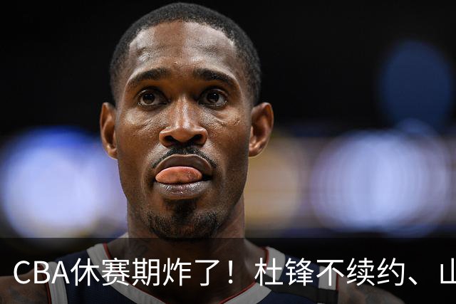 CBA休赛期炸了！杜锋不续约、山东抢王岚嵚、潘江下课？三颗雷同一周爆